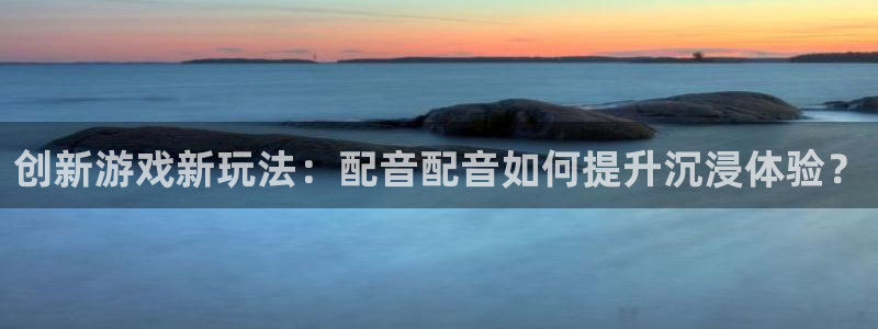 奇亿娱乐app：创新游戏新玩法：配音配音如何提升沉浸体验？