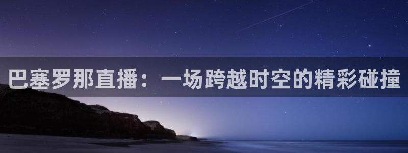 球神nba直播：巴塞罗那直播：一场跨越时空的精彩碰撞